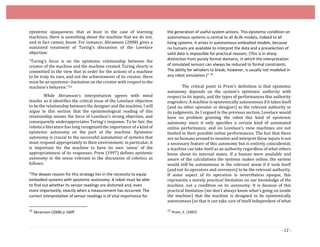 - 12 -
epistemic opaqueness: that at least in the case of learning
machines, there is something about the machine that we do not,
and in fact cannot, know. For instance, Abramson (2008) gives a
sustained treatment of Turing’s discussion of the Lovelace
objection:
“Turing’s focus is on the epistemic relationship between the
creator of the machine and the machine created. Turing clearly is
committed to the view that in order for the actions of a machine
to be truly its own, and not the achievements of its creator, there
must be an epistemic–limitation on the creator with respect to the
machine’s behavior.”24
While Abramson’s interpretation agrees with mind
insofar as it identifies the critical issue of the Lovelace objection
to be the relationship between the designer and the machine, I will
argue in this section that the epistemological reading of this
relationship misses the force of Lovelace’s strong objection, and
consequently underappreciates Turing’s response. To be fair, the
robotics literature has long recognized the importance of a kind of
epistemic autonomy on the part of the machine. Epistemic
autonomy is crucial to the successful automation of systems that
must respond appropriately to their environment; in particular, it
is important for the machine to have its own ‘sense’ of the
appropriateness of its responses. Prem (1997) defines epistemic
autonomy in the sense relevant to the discussion of robotics as
follows:
"The deeper reason for this strategy lies in the necessity to equip
embodied systems with epistemic autonomy. A robot must be able
to find out whether its sensor readings are distorted and, even
more importantly, exactly when a measurement has occurred. The
correct interpretation of sensor readings is of vital importance for
24
Abramson (2008) p 160ff
the generation of useful system actions. This epistemic condition on
autonomous systems is central to all ALife models, indeed to all
living systems. It arises in autonomous embodied models, because
no humans are available to interpret the data and a preselection of
valid data is impossible for practical reasons. (This is in sharp
distinction from purely formal domains, in which the interpretation
of simulated sensors can always be reduced to formal constraints.
The ability for whiskers to break, however, is usually not modeled in
any robot simulation.)" 25
The critical point in Prem’s definition is that epistemic
autonomy depends on the system’s epistemic authority with
respect to its inputs, and the types of performances this authority
engenders. A machine is epistemically autonomous if it takes itself
(and no other operator or designer) as the relevant authority in
its judgments. As I argued in the previous section, Lovelace would
have no problem granting the robot this kind of epistemic
autonomy since it only specifies a certain kind of automated
online performance, and on Lovelace’s view machines are not
limited in their possible online performances. The fact that there
are no humans around to monitor and interpret these inputs is not
a necessary feature of this autonomy but is entirely coincidental;
a machine can take itself as an authority regardless of what others
know about its internal states. If a human were available and
aware of the calculations the systems makes online, the system
would still be autonomous in the relevant sense if it took itself
(and not its operators and overseers) to be the relevant authority.
If some aspect of its operation is nevertheless opaque, this
represents a merely practical limitation on our knowledge of the
machine, not a condition on its autonomy. It is because of this
practical limitation (we don’t always know what’s going on inside
the machine) that the machine is designed to be epistemically
autonomous (so that it can take care of itself independent of what
25
Prem, E. (1997)
 