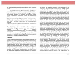 - 13 -
we know), but that autonomy doesn’t depend on its epistemic
opacity.
Against this objection, Abramson argues that Turing is
committed to a necessary, and not merely practical, limitation on
what we can know in advance about an intelligent machine’s
performances, by appeal to a theory on the essentially creative
nature of intelligence. Abramson outlines the argument as
follows:
“1. Creativity involves the ability to originate at least something.
2. Following a set of rules intended by the creator of the rules to
bring about a particular behavior does not involve originating
anything.
3. Therefore, machines that are programmed to have intended
behavior are not creative.
4. Creativity is essential for intelligence.
5. Therefore, intelligent machines must have behaviors not
intended by their creators.
6. Therefore, intelligent machines must not be programmed as
conventional computers are.”
Abramson interprets Turing’s suggestion to build learning
machines as a method for developing unconventional computers
that behave in ways its designers do not intend.
Conclusion
Finally, Abramson’s interpretation seems to underappreciate the
importance of Turing’s suggestion for building learning machines.
On his interpretation, Turing offers the suggestion in response to
the Lovelace objection presumably on the grounds learning would
produce machines that are epistemically opaque. But this is an
awkward reading of the proposal. The process of learning is not
simply a method for imposing epistemological distance between
a teacher and pupil. Consider the relationship between a (human)
instructor and teaching her (human) student how to do perform
the algorithm for long division. At first, the student will do poorly,
and require the repeated assistance of the instructor. If the
instructor is asked early in the learning process, “did the student
complete the problem on his own?” the instructor would be forced
to answer in the negative: the student is only capable of
completing the assignment with her assistance. However, after
considerable practice and patience the student will eventually
grasp the method, and the instructor will be able to answer the
same question in the affirmative. This is a case of genuine learning
of the familiar andentirely uncontroversial sort; perhaps different
students will have different needs in the course of the learning
process, but other things equal the learning process results in
competent and independent performance. In the course of
learning the algorithm, the student develops the capacity to
perform the algorithm reliably and on her own authority, without
recourse to any other agent. The end result of learning, beyond the
skills and knowledge acquired, is the epistemic autonomy to
employ those skills as required. The instructor can positively
identify that the student has learned long division on the basis of
their autonomous performance in long division problems, while
knowing full well what steps will be employed, in what order, as
the student executes the algorithm. The student need not surprise
the instructor, and the instructor might be fully capable of
explaining how and why the student is able to successfully solve a
long division problem by appeal to the methods that were
instructed. What makes this a case of learning is precisely when
the student is able to perform the activity independently, without
directed guidance and instruction from his teacher. Having
learned, the student is judged to be a competent performer of that
task in terms of the performance itself and the standards by which
such performances are normally judged. In the case of the human
learner, the “offline” activity conducted during the learning
process may very well have some impact on the nature of the
eventual performance. But in the case of humans, we don’t
typically judge the instructional activity between teacher and
student as relevant in judging some later performance as a
competent agent. Once I’ve learned to do long division, for
 