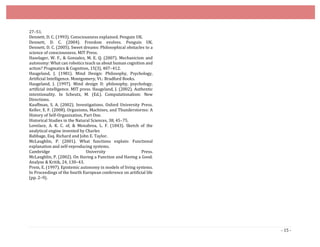 - 15 -
27–51.
Dennett, D. C. (1993). Consciousness explained. Penguin UK.
Dennett, D. C. (2004). Freedom evolves. Penguin UK.
Dennett, D. C. (2005). Sweet dreams: Philosophical obstacles to a
science of consciousness. MIT Press.
Haselager, W. F., & Gonzalez, M. E. Q. (2007). Mechanicism and
autonomy: What can robotics teach us about human cognition and
action? Pragmatics & Cognition, 15(3), 407–412.
Haugeland, J. (1981). Mind Design: Philosophy, Psychology,
Artificial Intelligence. Montgomery, Vt.: Bradford Books.
Haugeland, J. (1997). Mind design II: philosophy, psychology,
artificial intelligence. MIT press. Haugeland, J. (2002). Authentic
intentionality. In Scheutz, M. (Ed.). Computationalism: New
Directions.
Kauffman, S. A. (2002). Investigations. Oxford University Press.
Keller, E. F. (2008). Organisms, Machines, and Thunderstorms: A
History of Self-Organization, Part One.
Historical Studies in the Natural Sciences, 38, 45–75.
Lovelace, A. K. C. of, & Menabrea, L. F. (1843). Sketch of the
analytical engine invented by Charles
Babbage, Esq. Richard and John E. Taylor.
McLaughlin, P. (2001). What functions explain: Functional
explanation and self-reproducing systems.
Cambridge University Press.
McLaughlin, P. (2002). On Having a Function and Having a Good.
Analyse & Kritik, 24, 130–43.
Prem, E. (1997). Epistemic autonomy in models of living systems.
In Proceedings of the fourth European conference on artificial life
(pp. 2–9).
 