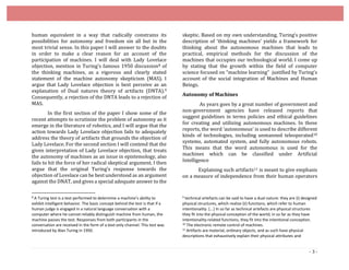 - 3 -
human equivalent in a way that radically constrains its
possibilities for autonomy and freedom sin all but in the
most trivial sense. In this paper I will answer to the doubts
in order to make a clear reason for an account of the
participation of machines. I will deal with Lady Lovelace
objection, mention in Turing’s famous 1950 discussion8 of
the thinking machines, as a vigorous and clearly stated
statement of the machine autonomy skepticism (MAS). I
argue that Lady Lovelace objection is best perceive as an
explanation of Dual natures theory of artifacts (DNTA).9
Consequently, a rejection of the DNTA leads to a rejection of
MAS.
In the first section of the paper I show some of the
recent attempts to scrutinize the problem of autonomy as it
emerge in the literature of robotics, and I will argue that the
action towards Lady Lovelace objection fails to adequately
address the theory of artifacts that grounds the objection of
Lady Lovelace. For the second section I will contend that the
given interpretation of Lady Lovelace objection, that treats
the autonomy of machines as an issue in epistemology, also
fails to hit the force of her radical skeptical argument. I then
argue that the original Turing’s response towards the
objection of Lovelace can be best understood as an argument
against the DNAT, and gives a special adequate answer to the
8 A Turing test is a test performed to determine a machine’s ability to
exhibit intelligent behavior. The basic concept behind the test is that if a
human judge is engaged in a natural language conversation with a
computer where he cannot reliably distinguish machine from human, the
machine passes the test. Responses from both participants in the
conversation are received in the form of a text-only channel. This test was
introduced by Alan Turing in 1950.
skeptic. Based on my own understanding, Turing’s positive
description of ‘thinking machines’ yields a framework for
thinking about the autonomous machines that leads to
practical, empirical methods for the discussion of the
machines that occupies our technological world. I come up
by stating that the growth within the field of computer
science focused on “machine learning” justified by Turing’s
account of the social integration of Machines and Human
Beings.
Autonomy of Machines
As years goes by a great number of government and
non-government agencies have released reports that
suggest guidelines in terms policies and ethical guidelines
for creating and utilizing autonomous machines. In these
reports, the word ‘autonomous’ is used to describe different
kinds of technologies, including unmanned teleoperated10
systems, automated system, and fully autonomous robots.
This means that the word autonomous is used for the
machines which can be classified under Artificial
Intelligence
Explaining such artifacts11 is meant to give emphasis
on a measure of independence from their human operators
9 technical artefacts can be said to have a dual nature: they are (i) designed
physical structures, which realize (ii) functions, which refer to human
intentionality. [...] In so far as technical artefacts are physical structures
they fit into the physical conception of the world; in so far as they have
intentionality-related functions, they fit into the intentional conception.
10 The electronic remote control of machines.
11 Artifacts are material, ordinary objects, and as such have physical
descriptions that exhaustively explain their physical attributes and
 