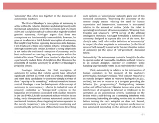 - 7 -
‘autonomy’ that often run together in the discussion of
autonomous machines
The first of Haselager’s conceptions of autonomy is
active within the robotics literature and deals primarily with
mechanical automation, while the second is part of a much
older and staid philosophical tradition that might be dubbed
genuine autonomy. Haselager argues that these two
conceptions are fundamentally irreconcilable; however, he
goes on to advocate a third, holistic conception of autonomy
that might bring the two opposing discussions into dialogue.
I will treat each of these conceptions in turn. I willargue that,
although superficially similar, Lovelace’s strong skepticism
is not tied to the traditional conception of autonomy, and is
best understood as rejecting a key assumption within the
robotics literature. This will show Lovelace’s objection to be
a particularly radical form of skepticism that threatens the
possibility of machine autonomy in all three of Haselager’s
proposed senses.
Haselager introduces the first conception of
autonomy by noting that robotic agents have attracted
significant interest in recent work on artificial intelligence
and seem likely candidates for autonomy simply in virtue of
their “capacity to ‘do something’” without immediate human
control. Haselager traces the development of the concept of
autonomy in contemporary robotics to industrial uses of
remotely controlled or ‘teleoperated’ systems in the
hazardous environments associated with nuclear research
in the late 1940s. Like the unmanned military vehicles in use
today, early teleoperated systems automated certain basic
mechanical functions, thus relegating its human operator to
the merely ‘supervisory’ role of remotely monitoring and
coordinating the performance of those functions. Describing
such systems as ‘autonomous’ naturally grew out of this
increased automation. “Increasing the autonomy of the
remote simply means reducing the need for human
supervision and intervention. Autonomy is interpreted
relative to the amount of on-line (while the robot is
operating) involvement of human operators.” Drawing from
Franklin and Graesser’s (1997) survey of the artificial
intelligence literature, Haselager formulates a definition of
autonomy designed to capture this use of the term. For
clarity’s sake, I will refer to this definition as ‘automaticity’
to respect the clear emphasis on automation (in the literal
sense of ‘self­moved’) in contrast to the more familiar notion
of autonomy (in the sense of ‘self­governed’) discussed
below.
Automaticity: “An autonomous system is thought to be able
to operate under all reasonable conditions without recourse
to an outside designer, operator or controller, while
handling unpredictable events in an environment or niche.”
First, automaticity is relative to the intervention of
human operators in the moment of the machine’s
performance. Haselager explains: “The ‘without recourse to
an outside designer’ refers to recourse during the act (i.e.,
on-line), but not to recourse to a designer preceding the
behavior (i.e., programming).” Distinguishing between
online and offline behavior likewise demarcates when the
interference of designers is relevant or irrelevant to its
operation as an autonomous system. Slamming on the
brakes while a self-driving car is operating interferes with
its autonomy, but coding a breaking routine into its software
before turning the car’s autopilot on does not. Second,
automaticity is a matter of degree. A system can be more or
less automated depending on the amount of influence its
 