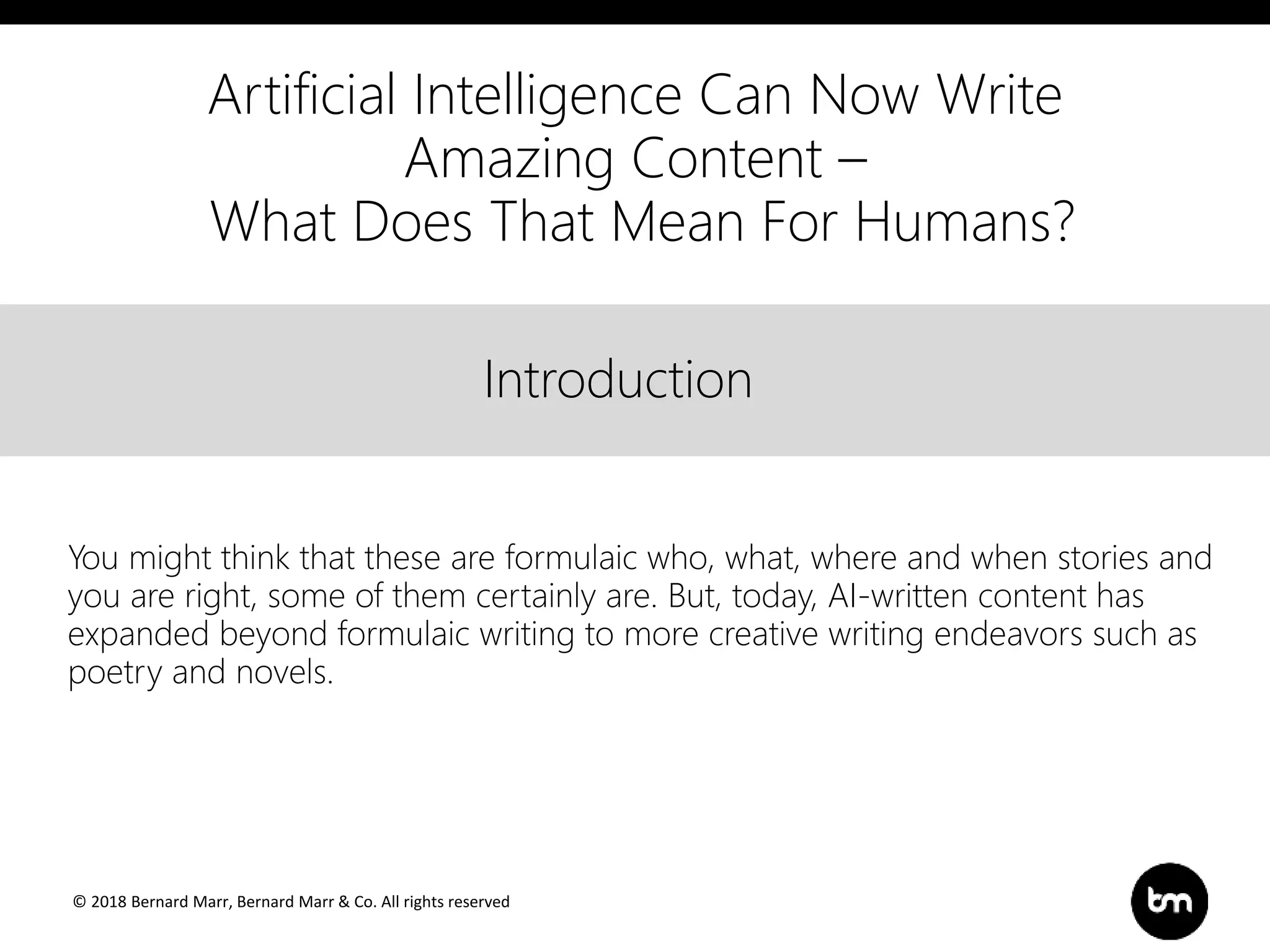 © 2018 Bernard Marr, Bernard Marr & Co. All rights reserved
Title
Text
IntroductionIntroduction
You might think that these are formulaic who, what, where and when stories and
you are right, some of them certainly are. But, today, AI-written content has
expanded beyond formulaic writing to more creative writing endeavors such as
poetry and novels.
Artificial Intelligence Can Now Write
Amazing Content –
What Does That Mean For Humans?
 