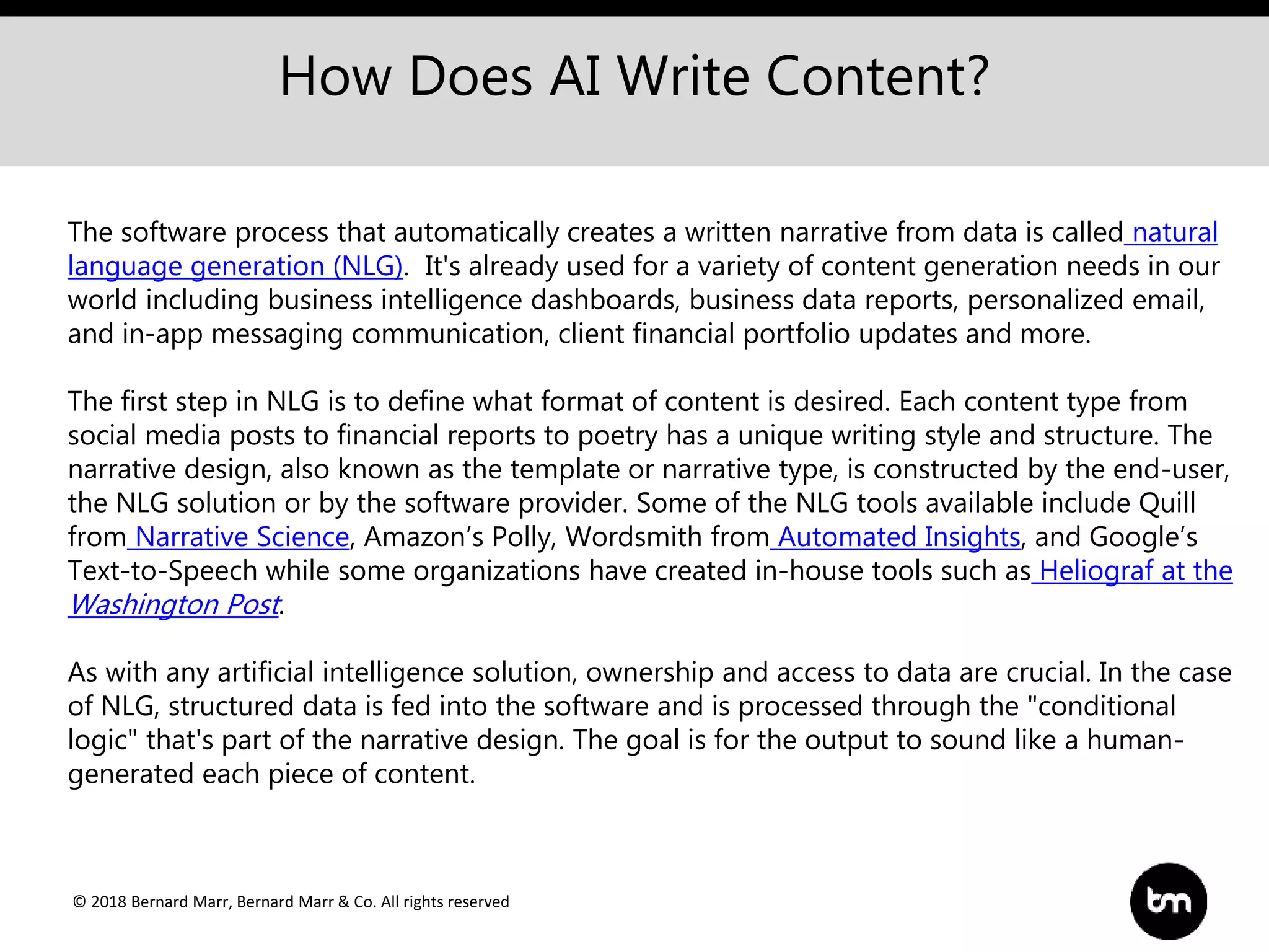 © 2018 Bernard Marr, Bernard Marr & Co. All rights reserved
How Does AI Write Content?
The software process that automatically creates a written narrative from data is called natural
language generation (NLG). It's already used for a variety of content generation needs in our
world including business intelligence dashboards, business data reports, personalized email,
and in-app messaging communication, client financial portfolio updates and more.
The first step in NLG is to define what format of content is desired. Each content type from
social media posts to financial reports to poetry has a unique writing style and structure. The
narrative design, also known as the template or narrative type, is constructed by the end-user,
the NLG solution or by the software provider. Some of the NLG tools available include Quill
from Narrative Science, Amazon’s Polly, Wordsmith from Automated Insights, and Google’s
Text-to-Speech while some organizations have created in-house tools such as Heliograf at the
Washington Post.
As with any artificial intelligence solution, ownership and access to data are crucial. In the case
of NLG, structured data is fed into the software and is processed through the "conditional
logic" that's part of the narrative design. The goal is for the output to sound like a human-
generated each piece of content.
 