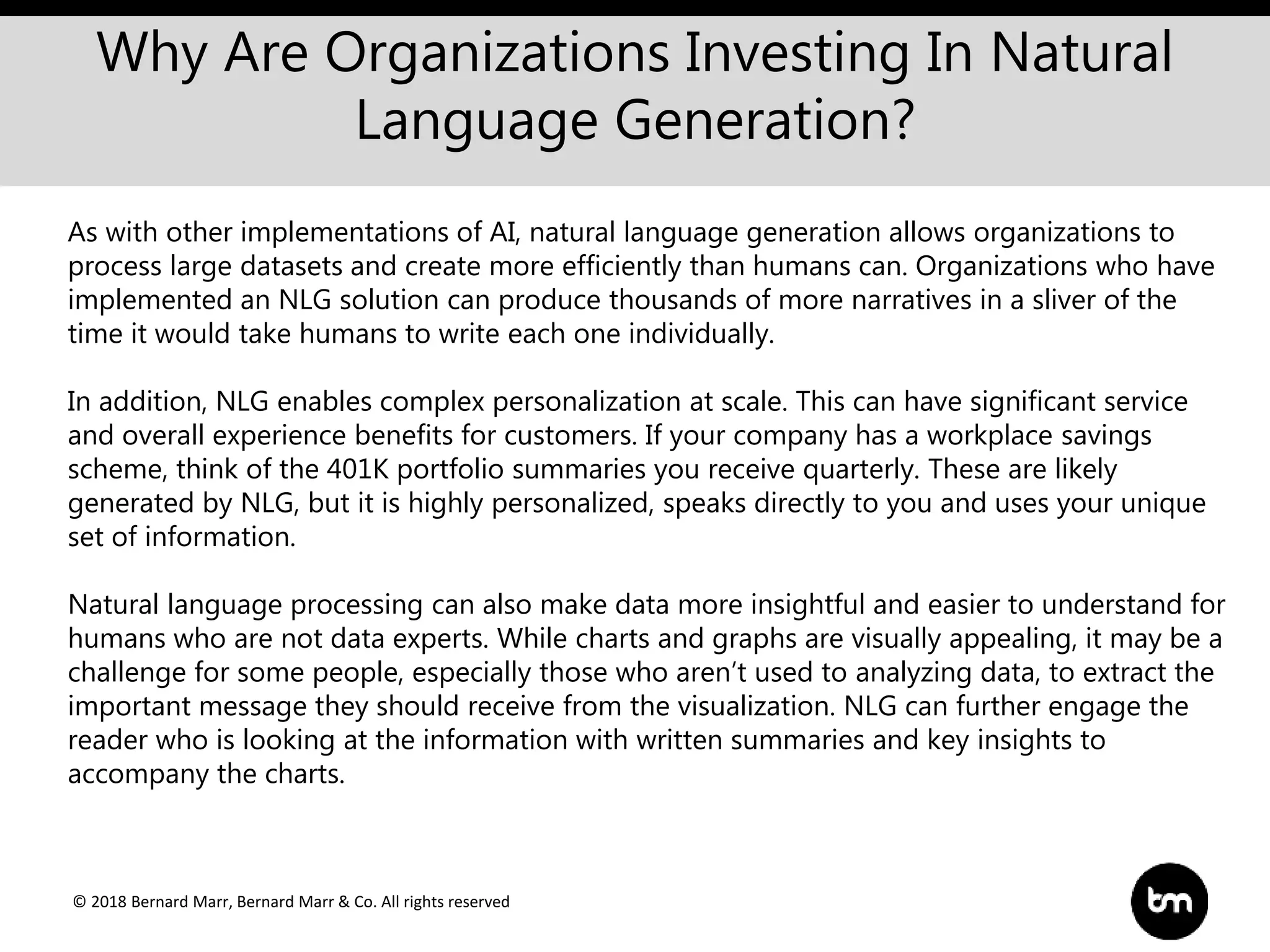 © 2018 Bernard Marr, Bernard Marr & Co. All rights reserved
Why Are Organizations Investing In Natural
Language Generation?
As with other implementations of AI, natural language generation allows organizations to
process large datasets and create more efficiently than humans can. Organizations who have
implemented an NLG solution can produce thousands of more narratives in a sliver of the
time it would take humans to write each one individually.
In addition, NLG enables complex personalization at scale. This can have significant service
and overall experience benefits for customers. If your company has a workplace savings
scheme, think of the 401K portfolio summaries you receive quarterly. These are likely
generated by NLG, but it is highly personalized, speaks directly to you and uses your unique
set of information.
Natural language processing can also make data more insightful and easier to understand for
humans who are not data experts. While charts and graphs are visually appealing, it may be a
challenge for some people, especially those who aren’t used to analyzing data, to extract the
important message they should receive from the visualization. NLG can further engage the
reader who is looking at the information with written summaries and key insights to
accompany the charts.
 