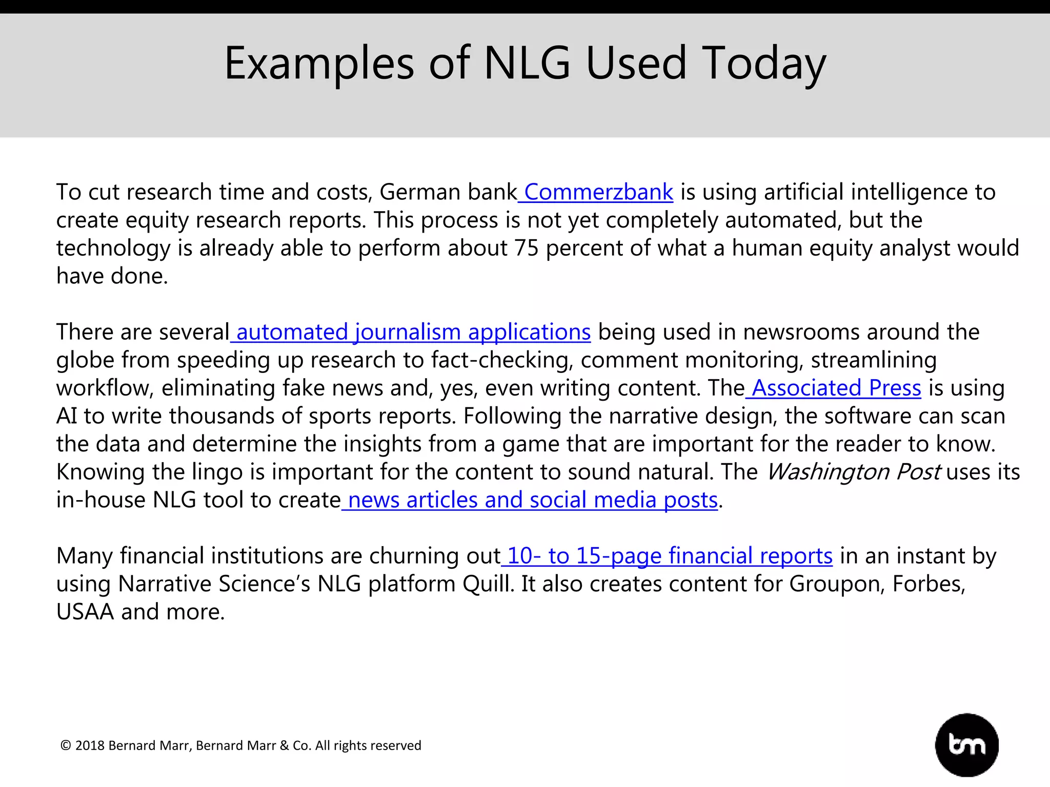 © 2018 Bernard Marr, Bernard Marr & Co. All rights reserved
Examples of NLG Used Today
To cut research time and costs, German bank Commerzbank is using artificial intelligence to
create equity research reports. This process is not yet completely automated, but the
technology is already able to perform about 75 percent of what a human equity analyst would
have done.
There are several automated journalism applications being used in newsrooms around the
globe from speeding up research to fact-checking, comment monitoring, streamlining
workflow, eliminating fake news and, yes, even writing content. The Associated Press is using
AI to write thousands of sports reports. Following the narrative design, the software can scan
the data and determine the insights from a game that are important for the reader to know.
Knowing the lingo is important for the content to sound natural. The Washington Post uses its
in-house NLG tool to create news articles and social media posts.
Many financial institutions are churning out 10- to 15-page financial reports in an instant by
using Narrative Science’s NLG platform Quill. It also creates content for Groupon, Forbes,
USAA and more.
 