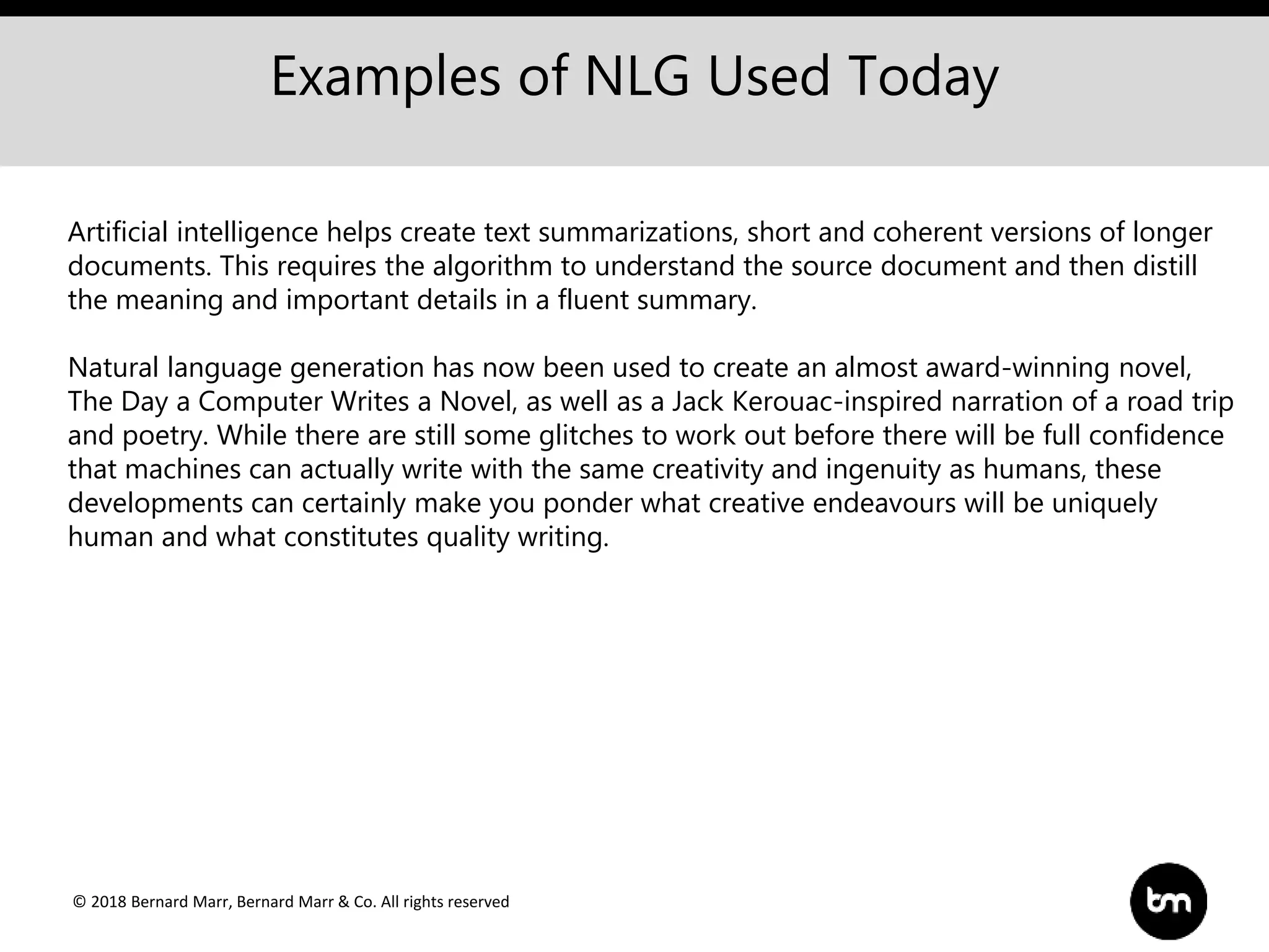 © 2018 Bernard Marr, Bernard Marr & Co. All rights reserved
Examples of NLG Used Today
Artificial intelligence helps create text summarizations, short and coherent versions of longer
documents. This requires the algorithm to understand the source document and then distill
the meaning and important details in a fluent summary.
Natural language generation has now been used to create an almost award-winning novel,
The Day a Computer Writes a Novel, as well as a Jack Kerouac-inspired narration of a road trip
and poetry. While there are still some glitches to work out before there will be full confidence
that machines can actually write with the same creativity and ingenuity as humans, these
developments can certainly make you ponder what creative endeavours will be uniquely
human and what constitutes quality writing.
 