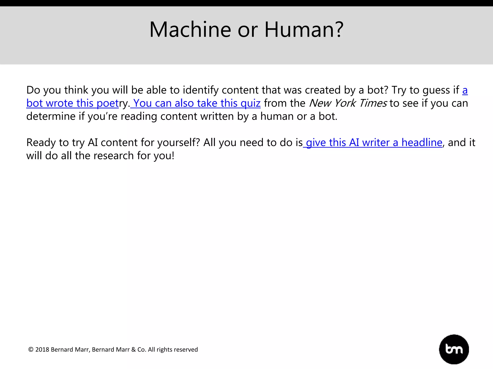 © 2018 Bernard Marr, Bernard Marr & Co. All rights reserved
Machine or Human?
Do you think you will be able to identify content that was created by a bot? Try to guess if a
bot wrote this poetry. You can also take this quiz from the New York Times to see if you can
determine if you’re reading content written by a human or a bot.
Ready to try AI content for yourself? All you need to do is give this AI writer a headline, and it
will do all the research for you!
 