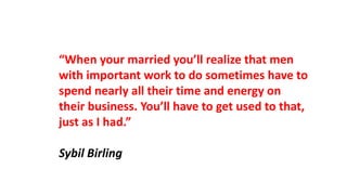 “When your married you’ll realize that men
with important work to do sometimes have to
spend nearly all their time and energy on
their business. You’ll have to get used to that,
just as I had.”
Sybil Birling
 