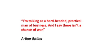 “I’m talking as a hard-headed, practical
man of business. And I say there isn’t a
chance of war.”
Arthur Birling
 