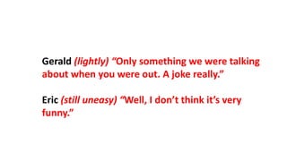 Gerald (lightly) “Only something we were talking
about when you were out. A joke really.”
Eric (still uneasy) “Well, I don’t think it’s very
funny.”
 