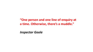 “One person and one line of enquiry at
a time. Otherwise, there’s a muddle.”
Inspector Goole
 