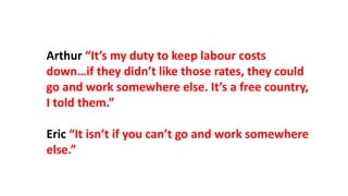 Arthur “It’s my duty to keep labour costs
down…if they didn’t like those rates, they could
go and work somewhere else. It’s a free country,
I told them.”
Eric “It isn’t if you can’t go and work somewhere
else.”
 