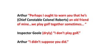 Arthur “Perhaps I ought to warn you that he’s
(Chief Constable Colonel Roberts) an old friend
of mine…we play golf together sometimes… ”
Inspector Goole (dryly) “I don’t play golf.”
Arthur “I didn’t suppose you did.”
 