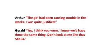 Arthur “The girl had been causing trouble in the
works. I was quite justified.”
Gerald “Yes, I think you were. I know we’d have
done the same thing. Don’t look at me like that
Sheila.”
 