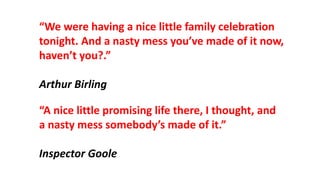 “A nice little promising life there, I thought, and
a nasty mess somebody’s made of it.”
Inspector Goole
“We were having a nice little family celebration
tonight. And a nasty mess you’ve made of it now,
haven’t you?.”
Arthur Birling
 