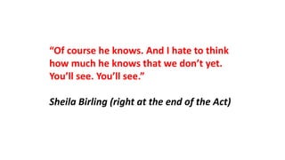 “Of course he knows. And I hate to think
how much he knows that we don’t yet.
You’ll see. You’ll see.”
Sheila Birling (right at the end of the Act)
 
