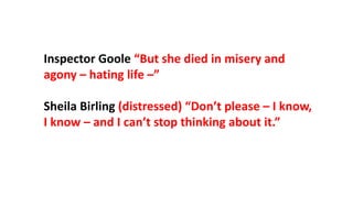 Inspector Goole “But she died in misery and
agony – hating life –”
Sheila Birling (distressed) “Don’t please – I know,
I know – and I can’t stop thinking about it.”
 