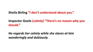 Sheila Birling “I don’t understand about you.”
Inspector Goole (calmly) “There’s no reason why you
should.”
He regards her calmly while she stares at him
wonderingly and dubiously.
 