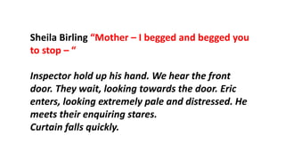 Sheila Birling “Mother – I begged and begged you
to stop – “
Inspector hold up his hand. We hear the front
door. They wait, looking towards the door. Eric
enters, looking extremely pale and distressed. He
meets their enquiring stares.
Curtain falls quickly.
 