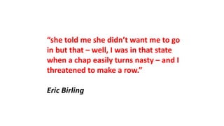 “she told me she didn’t want me to go
in but that – well, I was in that state
when a chap easily turns nasty – and I
threatened to make a row.”
Eric Birling
 