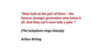 “Now look at the pair of them – the
famous younger generation who know it
all. And they can’t even take a joke -”
(The telephone rings sharply)
Arthur Birling
 
