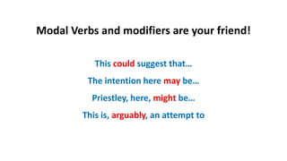 Modal Verbs and modifiers are your friend!
This could suggest that…
The intention here may be…
Priestley, here, might be…
This is, arguably, an attempt to
 