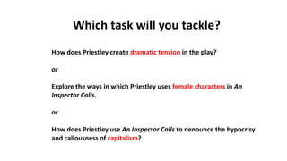 Which task will you tackle?
How does Priestley create dramatic tension in the play?​
or
Explore the ways in which Priestley uses female characters in An
Inspector Calls.​
or
How does Priestley use An Inspector Calls to denounce the hypocrisy
and callousness of capitalism?
 