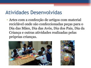 Atividades Desenvolvidas
• Artes com a confecção de artigos com material
  reciclável onde são confeccionadas peças para o
  Dia das Mães, Dia das Avós, Dia dos Pais, Dia da
  Criança e outras atividades realizadas pelas
  próprias crianças.
 