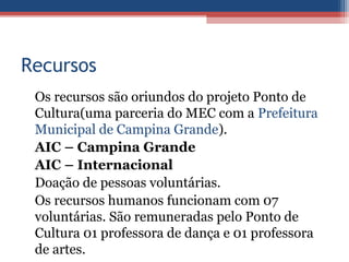 Recursos
 Os recursos são oriundos do projeto Ponto de
 Cultura(uma parceria do MEC com a Prefeitura
 Municipal de Campina Grande).
 AIC – Campina Grande
 AIC – Internacional
 Doação de pessoas voluntárias.
 Os recursos humanos funcionam com 07
 voluntárias. São remuneradas pelo Ponto de
 Cultura 01 professora de dança e 01 professora
 de artes.
 