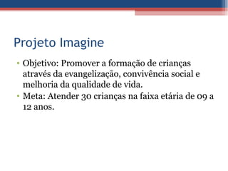 Projeto Imagine
• Objetivo: Promover a formação de crianças
  através da evangelização, convivência social e
  melhoria da qualidade de vida.
• Meta: Atender 30 crianças na faixa etária de 09 a
  12 anos.
 