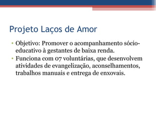 Projeto Laços de Amor
• Objetivo: Promover o acompanhamento sócio-
  educativo à gestantes de baixa renda.
• Funciona com 07 voluntárias, que desenvolvem
  atividades de evangelização, aconselhamentos,
  trabalhos manuais e entrega de enxovais.
 