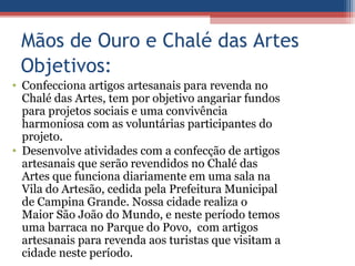 Mãos de Ouro e Chalé das Artes
 Objetivos:
• Confecciona artigos artesanais para revenda no
  Chalé das Artes, tem por objetivo angariar fundos
  para projetos sociais e uma convivência
  harmoniosa com as voluntárias participantes do
  projeto.
• Desenvolve atividades com a confecção de artigos
  artesanais que serão revendidos no Chalé das
  Artes que funciona diariamente em uma sala na
  Vila do Artesão, cedida pela Prefeitura Municipal
  de Campina Grande. Nossa cidade realiza o
  Maior São João do Mundo, e neste período temos
  uma barraca no Parque do Povo, com artigos
  artesanais para revenda aos turistas que visitam a
  cidade neste período.
 