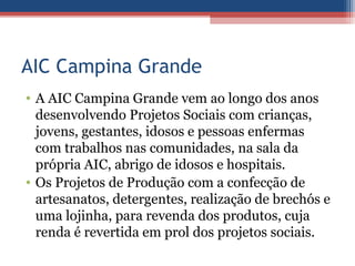 AIC Campina Grande
• A AIC Campina Grande vem ao longo dos anos
  desenvolvendo Projetos Sociais com crianças,
  jovens, gestantes, idosos e pessoas enfermas
  com trabalhos nas comunidades, na sala da
  própria AIC, abrigo de idosos e hospitais.
• Os Projetos de Produção com a confecção de
  artesanatos, detergentes, realização de brechós e
  uma lojinha, para revenda dos produtos, cuja
  renda é revertida em prol dos projetos sociais.
 
