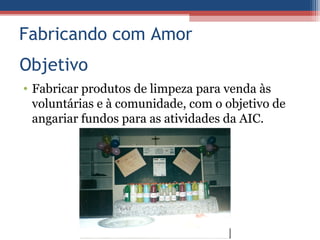 Fabricando com Amor
Objetivo
• Fabricar produtos de limpeza para venda às
  voluntárias e à comunidade, com o objetivo de
  angariar fundos para as atividades da AIC.
 