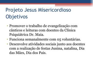 Projeto Jesus Misericordioso
Objetivos
• Promover o trabalho de evangelização com
  cânticos e leituras com doentes da Clínica
  Psiquiátrica Dr. Maia.
• Funciona semanalmente com 05 voluntárias.
• Desenvolve atividades sociais junto aos doentes
  com a realização de festas Junina, natalina, Dia
  das Mães, Dia dos Pais.
 