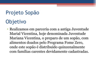 Projeto Sopão
Objetivo
• Realizamos em parceria com a antiga Juventude
  Marial Vicentina, hoje denominada Juventude
  Mariana Vicentina, o preparo de um sopão, com
  alimentos doados pelo Programa Fome Zero,
  onde este sopão é distribuído quinzenalmente
  com famílias carentes devidamente cadastradas.
 