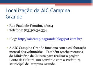 Localização da AIC Campina
Grande
• Rua Paulo de Frontim, nº204
• Telefone: (83)3063-6334

• Blog: http://aiccampinagrande.blogspot.com.br/

• A AIC Campina Grande funciona com a colaboração
  mensal das voluntárias. Também recebe recursos
  do Ministério da Cultura para realizar o projeto
  Ponto de Cultura, um convênio com a Prefeitura
  Municipal de Campina Grande.
 