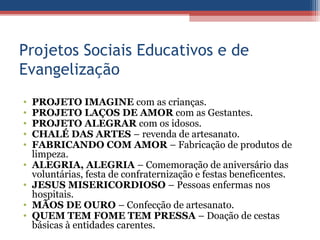 Projetos Sociais Educativos e de
Evangelização
•   PROJETO IMAGINE com as crianças.
•   PROJETO LAÇOS DE AMOR com as Gestantes.
•   PROJETO ALEGRAR com os idosos.
•   CHALÉ DAS ARTES – revenda de artesanato.
•   FABRICANDO COM AMOR – Fabricação de produtos de
    limpeza.
•   ALEGRIA, ALEGRIA – Comemoração de aniversário das
    voluntárias, festa de confraternização e festas beneficentes.
•   JESUS MISERICORDIOSO – Pessoas enfermas nos
    hospitais.
•   MÃOS DE OURO – Confecção de artesanato.
•   QUEM TEM FOME TEM PRESSA – Doação de cestas
    básicas à entidades carentes.
 