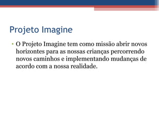 Projeto Imagine
• O Projeto Imagine tem como missão abrir novos
  horizontes para as nossas crianças percorrendo
  novos caminhos e implementando mudanças de
  acordo com a nossa realidade.
 