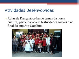 Atividades Desenvolvidas
• Aulas de Dança abordando temas da nossa
  cultura, participação em festividades sociais e no
  final do ano Ato Natalino.
 