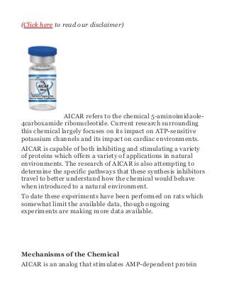 (Click here to read our disclaimer)
AICAR refers to the chemical 5-aminoimidaole-
4carboxamide ribonucleotide. Current research surrounding
this chemical largely focuses on its impact on ATP-sensitive
potassium channels and its impact on cardiac environments.
AICAR is capable of both inhibiting and stimulating a variety
of proteins which offers a variety of applications in natural
environments. The research of AICAR is also attempting to
determine the specific pathways that these synthesis inhibitors
travel to better understand how the chemical would behave
when introduced to a natural environment.
To date these experiments have been performed on rats which
somewhat limit the available data, though ongoing
experiments are making more data available.
Mechanisms of the Chemical
AICAR is an analog that stimulates AMP-dependent protein
 