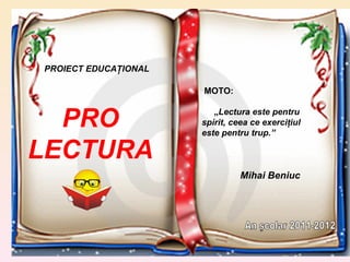 PRO LECTURA MOTO:  „ Lectura este pentru spirit, ceea ce exerciţiul este pentru trup.” Mihai Beniuc PROIECT EDUCAŢIONAL An şcolar 2011-2012 