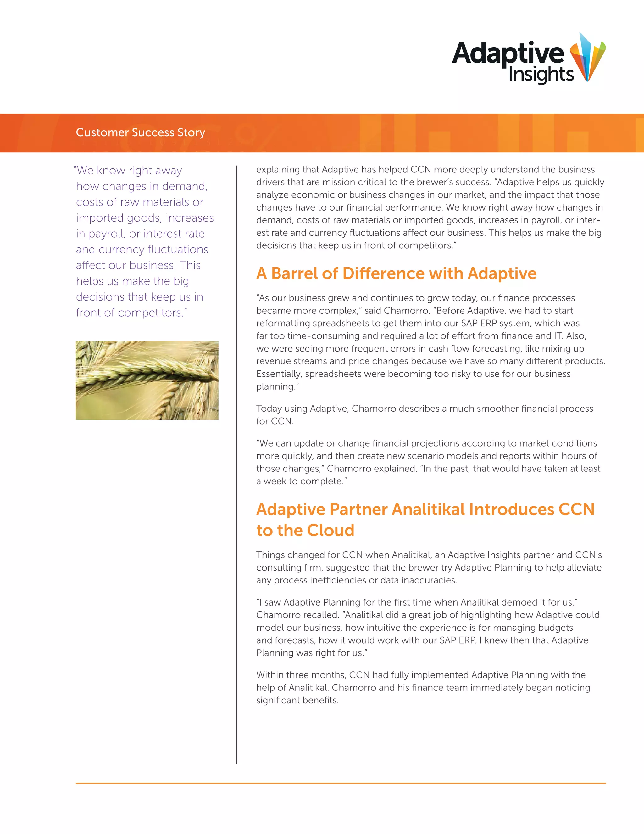 Customer Success Story
“We know right away
how changes in demand,
costs of raw materials or
imported goods, increases
in payroll, or interest rate
and currency ﬂuctuations
affect our business. This
helps us make the big
decisions that keep us in
front of competitors.”

explaining that Adaptive has helped CCN more deeply understand the business
drivers that are mission critical to the brewer’s success. “Adaptive helps us quickly
analyze economic or business changes in our market, and the impact that those
changes have to our ﬁnancial performance. We know right away how changes in
demand, costs of raw materials or imported goods, increases in payroll, or interest rate and currency ﬂuctuations affect our business. This helps us make the big
decisions that keep us in front of competitors.”

A Barrel of Difference with Adaptive
“As our business grew and continues to grow today, our ﬁnance processes
became more complex,” said Chamorro. “Before Adaptive, we had to start
reformatting spreadsheets to get them into our SAP ERP system, which was
far too time-consuming and required a lot of effort from ﬁnance and IT. Also,
we were seeing more frequent errors in cash ﬂow forecasting, like mixing up
revenue streams and price changes because we have so many different products.
Essentially, spreadsheets were becoming too risky to use for our business
planning.”
Today using Adaptive, Chamorro describes a much smoother ﬁnancial process
for CCN.
“We can update or change ﬁnancial projections according to market conditions
more quickly, and then create new scenario models and reports within hours of
those changes,” Chamorro explained. “In the past, that would have taken at least
a week to complete.”

Adaptive Partner Analitikal Introduces CCN
to the Cloud
Things changed for CCN when Analitikal, an Adaptive Insights partner and CCN’s
consulting ﬁrm, suggested that the brewer try Adaptive Planning to help alleviate
any process inefficiencies or data inaccuracies.
“I saw Adaptive Planning for the ﬁrst time when Analitikal demoed it for us,”
Chamorro recalled. “Analitikal did a great job of highlighting how Adaptive could
model our business, how intuitive the experience is for managing budgets
and forecasts, how it would work with our SAP ERP. I knew then that Adaptive
Planning was right for us.”
Within three months, CCN had fully implemented Adaptive Planning with the
help of Analitikal. Chamorro and his ﬁnance team immediately began noticing
signiﬁcant beneﬁts.

 