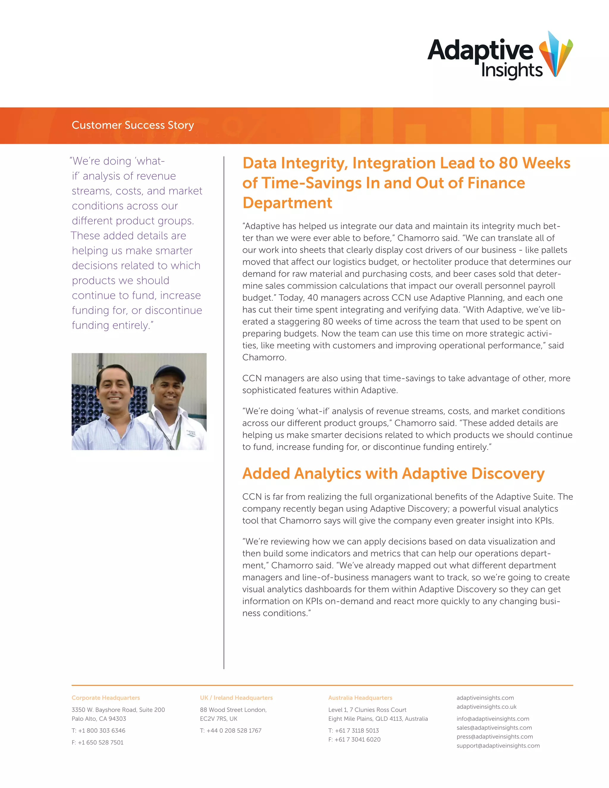 Customer Success Story
“We’re doing ‘whatif’ analysis of revenue
streams, costs, and market
conditions across our
different product groups.
These added details are
helping us make smarter
decisions related to which
products we should
continue to fund, increase
funding for, or discontinue
funding entirely.”

Data Integrity, Integration Lead to 80 Weeks
of Time-Savings In and Out of Finance
Department
“Adaptive has helped us integrate our data and maintain its integrity much better than we were ever able to before,” Chamorro said. “We can translate all of
our work into sheets that clearly display cost drivers of our business - like pallets
moved that affect our logistics budget, or hectoliter produce that determines our
demand for raw material and purchasing costs, and beer cases sold that determine sales commission calculations that impact our overall personnel payroll
budget.” Today, 40 managers across CCN use Adaptive Planning, and each one
has cut their time spent integrating and verifying data. “With Adaptive, we’ve liberated a staggering 80 weeks of time across the team that used to be spent on
preparing budgets. Now the team can use this time on more strategic activities, like meeting with customers and improving operational performance,” said
Chamorro.
CCN managers are also using that time-savings to take advantage of other, more
sophisticated features within Adaptive.
“We’re doing ‘what-if’ analysis of revenue streams, costs, and market conditions
across our different product groups,” Chamorro said. “These added details are
helping us make smarter decisions related to which products we should continue
to fund, increase funding for, or discontinue funding entirely.”

Added Analytics with Adaptive Discovery
CCN is far from realizing the full organizational beneﬁts of the Adaptive Suite. The
company recently began using Adaptive Discovery; a powerful visual analytics
tool that Chamorro says will give the company even greater insight into KPIs.
“We’re reviewing how we can apply decisions based on data visualization and
then build some indicators and metrics that can help our operations department,” Chamorro said. “We’ve already mapped out what different department
managers and line-of-business managers want to track, so we’re going to create
visual analytics dashboards for them within Adaptive Discovery so they can get
information on KPIs on-demand and react more quickly to any changing business conditions.”

Corporate Headquarters

UK / Ireland Headquarters

Australia Headquarters

3350 W. Bayshore Road, Suite 200
Palo Alto, CA 94303

88 Wood Street London,
EC2V 7RS, UK

Level 1, 7 Clunies Ross Court
Eight Mile Plains, QLD 4113, Australia

T: +1 800 303 6346

T: +44 0 208 528 1767

T: +61 7 3118 5013
F: +61 7 3041 6020

F: +1 650 528 7501

adaptiveinsights.com
adaptiveinsights.co.uk
info@adaptiveinsights.com
sales@adaptiveinsights.com
press@adaptiveinsights.com
support@adaptiveinsights.com

 