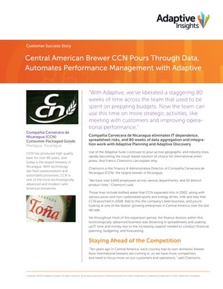 Customer Success Story

Central American Brewer CCN Pours Through Data,
Automates Performance Management with Adaptive
“With Adaptive, we’ve liberated a staggering 80
weeks of time across the team that used to be
spent on preparing budgets. Now the team can
use this time on more strategic activities, like
meeting with customers and improving operational performance.”
Compañía Cervecera de
Nicaragua (CCN)
Consumer Packaged Goods
Managua, Nicaragua
CCN has produced high quality
beer for over 80 years, and
today is the largest brewery in
Nicaragua. With technology
like ﬂash pasteurization and
automated processes, CCN is
one of the most technologically
advanced and modern Latin
American breweries.

Compañia Cervecera de Nicaragua eliminates IT dependence,
spreadsheet risks, and 80 weeks of data aggregation and integration work with Adaptive Planning and Adaptive Discovery
Use of the Adaptive Suite continues to pour across geographic and industry lines,
rapidly becoming the cloud-based solution of choice for international enterprises. And Franco Chamorro can explain why.
Chamorro is the Finance & Administrative Director of Compañia Cervecera de
Nicaragua (CCN); the largest brewer in Nicaragua.
“We have over 1,600 employees across various departments, and 10 distinct
product lines,” Chamorro said.
Those lines include bottled water that CCN expanded into in 2002, along with
various juices and non-carbonated sports and energy drinks, milk and teas that
CCN launched in 2008. Add to this the company’s beer business, and you’re
looking at one of the fastest-growing enterprises in Central America over the last
decade.
Yet throughout most of this expansion period, the ﬁnance division within this
technologically-advanced business was drowning in spreadsheets and soaking
up IT time and money due to the increasing support needed to conduct ﬁnancial
planning, budgeting, and forecasting.

Staying Ahead of the Competition
“Ten years ago in Central America, each country had its own domestic brewer.
Now international brewers are coming in, so we have more competitors
and need to focus more on our customers and operations,” said Chamorro,

Copyright ©2014 Adaptive Insights. All rights reserved. All products and services referenced herein are either trademarks or registered trademarks of their respective companies.

 