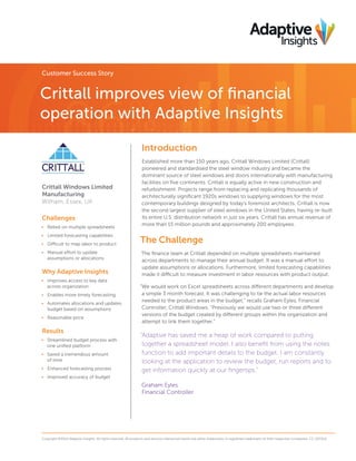 Customer Success Story

Crittall improves view of financial
operation with Adaptive Insights
Introduction

Crittall Windows Limited
Manufacturing
Witham, Essex, UK

Challenges
•	 Relied on multiple spreadsheets
•	 Limited forecasting capabilities
•	 Difficult to map labor to product
•	 Manual effort to update
assumptions or allocations

Why Adaptive Insights
•	 Improves access to key data
across organization
•	 Enables more timely forecasting
•	 Automates allocations and updates
budget based on assumptions
•	 Reasonable price

Results
•	 Streamlined budget process with
one unified platform
•	 Saved a tremendous amount
of time
•	 Enhanced forecasting process

Established more than 150 years ago, Crittall Windows Limited (Crittall)
pioneered and standardised the steel window industry and became the
dominant source of steel windows and doors internationally with manufacturing
facilities on five continents. Crittall is equally active in new construction and
refurbishment. Projects range from replacing and replicating thousands of
architecturally significant 1920s windows to supplying windows for the most
contemporary buildings designed by today’s foremost architects. Crittall is now
the second largest supplier of steel windows in the United States, having re-built
its entire U.S. distribution network in just six years. Crittall has annual revenue of
more than 15 million pounds and approximately 200 employees.

The Challenge
The finance team at Crittall depended on multiple spreadsheets maintained
across departments to manage their annual budget. It was a manual effort to
update assumptions or allocations. Furthermore, limited forecasting capabilities
made it difficult to measure investment in labor resources with product output.
“We would work on Excel spreadsheets across different departments and develop
a simple 3 month forecast. It was challenging to tie the actual labor resources
needed to the product areas in the budget,” recalls Graham Eyles, Financial
Controller, Crittall Windows. “Previously we would use two or three different
versions of the budget created by different groups within the organization and
attempt to link them together.”

“Adaptive has saved me a heap of work compared to putting
together a spreadsheet model. I also benefit from using the notes
function to add important details to the budget. I am constantly
looking at the application to review the budget, run reports and to
get information quickly at our fingertips.”

•	 Improved accuracy of budget

Graham Eyles
Financial Controller

Copyright ©2014 Adaptive Insights. All rights reserved. All products and services referenced herein are either trademarks or registered trademarks of their respective companies. CS_021314

 