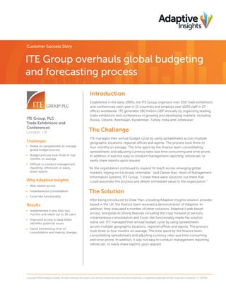 Customer Success Story

ITE Group overhauls global budgeting
and forecasting process
Introduction

ITE Group, PLC
Trade Exhibitions and
Conferences
London, UK
Challenges
•	 Relied on spreadsheets to manage
global budget process
•	 Budget process took three to four
months on average
•	 Difficult to conduct management
reporting, reforecast, or easily
share reports

Why Adaptive Insights

Established in the early 1990s, the ITE Group organizes over 200 trade exhibitions
and conferences each year in 15 countries and employs over 1000 staff in 27
offices worldwide. ITE generates 180 million GBP annually by organizing leading
trade exhibitions and conferences in growing and developing markets, including
Russia, Ukraine, Azerbaijan, Kazakhstan, Turkey, India and Uzbekistan

The Challenge
ITE managed their annual budget cycle by using spreadsheets across multiple
geographic locations, regional offices and agents. The process took three to
four months on average. The time spent by the finance team consolidating
spreadsheets and adjusting currency rates was time consuming and error prone.
In addition, it was not easy to conduct management reporting, reforecast, or
easily share reports upon request.
“As the organization continued to expand its reach across emerging global
markets, relying on Excel was untenable,” said Darren Rao, Head of Management
Information Systems, ITE Group. “I knew there were solutions out there that
could automate this process and deliver immediate value to the organization.”

•	 Web-based access
•	 Instantaneous consolidation

The Solution

•	 Excel-like functionality

Results
•	 Implemented in less than two
months and rolled out to 30 users
•	 Improved access to data better
identifies potential issues
•	 Saved tremendous time on
consolidation and making changes

After being introduced to Clear Plan, a leading Adaptive Insights solution provider
based in the UK, the finance team received a demonstration of Adaptive. In
addition, they evaluated a number of other solutions. Adaptive’s web based
access, alongside its strong features including the copy forward of period’s,
instantaneous consolidation and Excel-like functionality made the solution
stand out. ITE managed their annual budget cycle by using spreadsheets
across multiple geographic locations, regional offices and agents. The process
took three to four months on average. The time spent by the finance team
consolidating spreadsheets and adjusting currency rates was time consuming
and error prone. In addition, it was not easy to conduct management reporting,
reforecast, or easily share reports upon request.

Copyright ©2014 Adaptive Insights. All rights reserved. All products and services referenced herein are either trademarks or registered trademarks of their respective companies. CS_021314

 