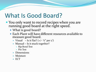 What Is Good Board?
 You only want to record recipes when you are
 running good board at the right speed.
   What is good board?
   Each Plant will have different resources available to
    measure good board.
       Visual – Is it flat? (+/- ¼” per 2’)
       Manual – Is it stuck together?
           Rip Bond Test
           Pin Test
       Dimensions
       Moisture
       ECT
 
