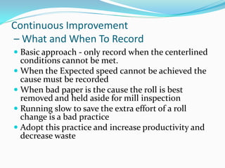 Continuous Improvement
– What and When To Record
 Basic approach - only record when the centerlined
  conditions cannot be met.
 When the Expected speed cannot be achieved the
  cause must be recorded
 When bad paper is the cause the roll is best
  removed and held aside for mill inspection
 Running slow to save the extra effort of a roll
  change is a bad practice
 Adopt this practice and increase productivity and
  decrease waste
 