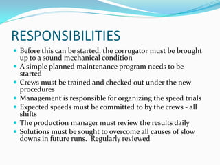 RESPONSIBILITIES
 Before this can be started, the corrugator must be brought
    up to a sound mechanical condition
   A simple planned maintenance program needs to be
    started
   Crews must be trained and checked out under the new
    procedures
   Management is responsible for organizing the speed trials
   Expected speeds must be committed to by the crews - all
    shifts
   The production manager must review the results daily
   Solutions must be sought to overcome all causes of slow
    downs in future runs. Regularly reviewed
 